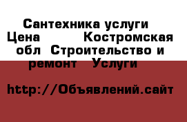 Сантехника услуги › Цена ­ 500 - Костромская обл. Строительство и ремонт » Услуги   